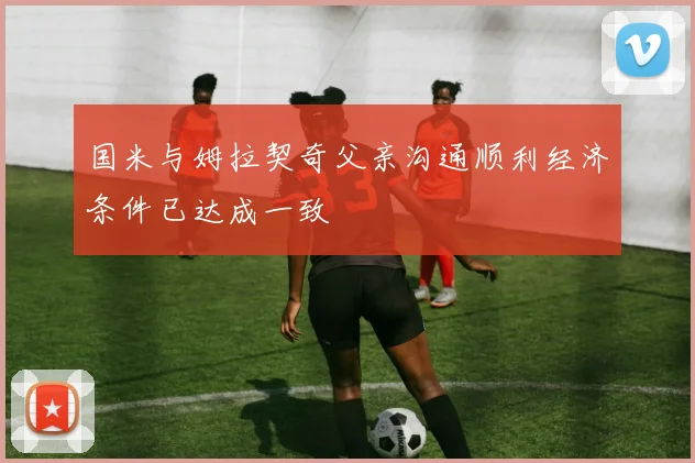 国米与姆拉契奇父亲沟通顺利经济条件已达成一致