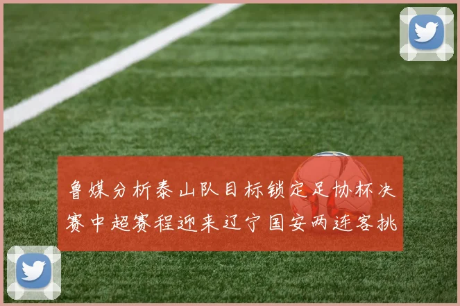 鲁媒分析泰山队目标锁定足协杯决赛中超赛程迎来辽宁国安两连客挑战