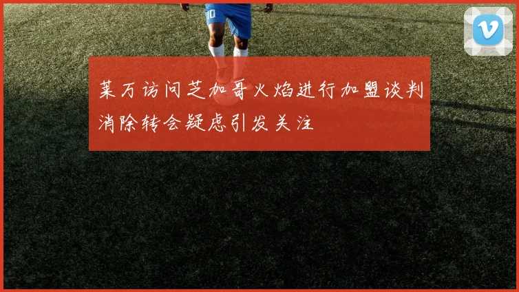 莱万访问芝加哥火焰进行加盟谈判消除转会疑虑引发关注