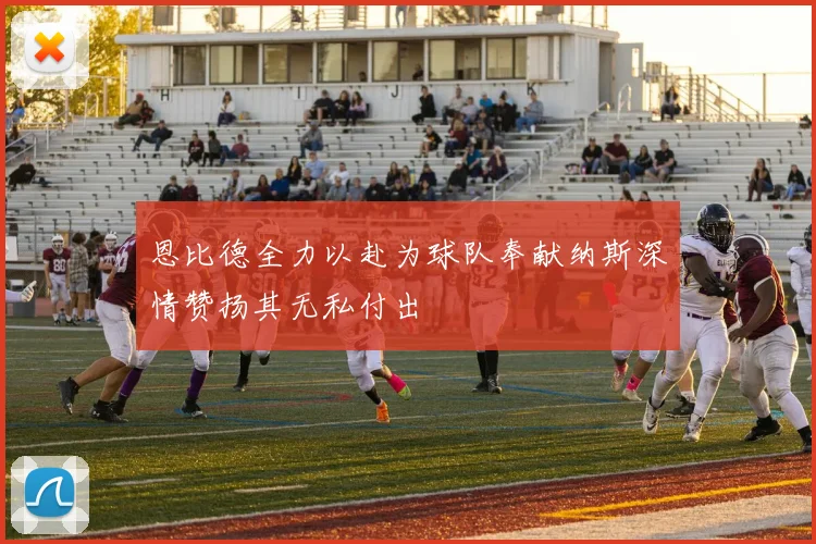 恩比德全力以赴为球队奉献纳斯深情赞扬其无私付出