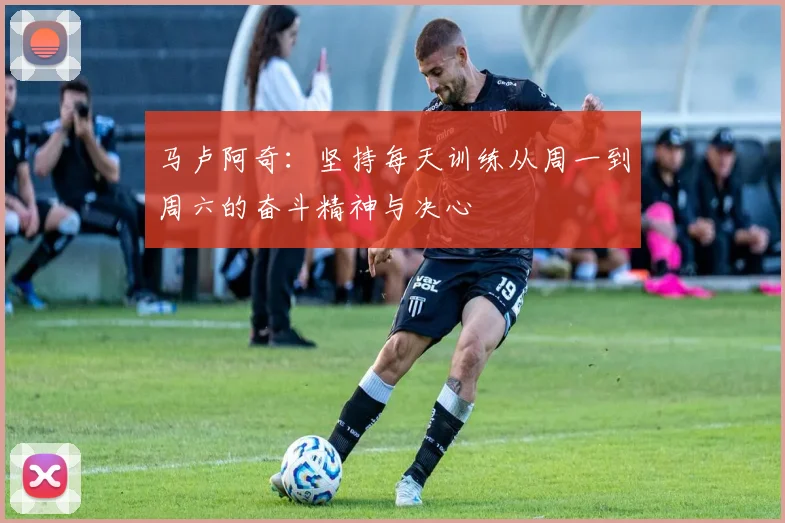 马卢阿奇：坚持每天训练从周一到周六的奋斗精神与决心