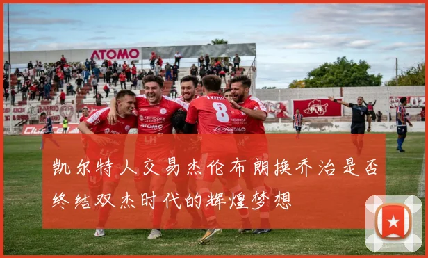 凯尔特人交易杰伦布朗换乔治是否终结双杰时代的辉煌梦想