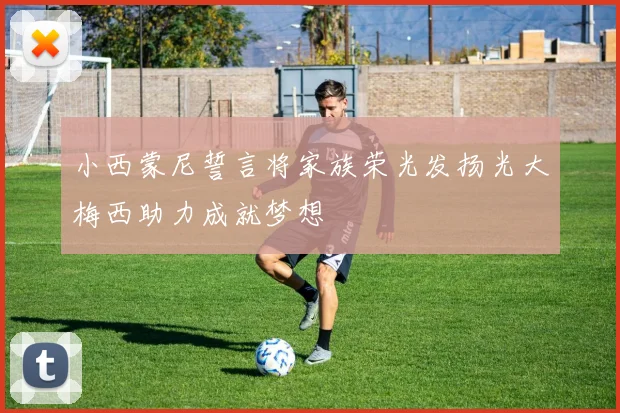 小西蒙尼誓言将家族荣光发扬光大梅西助力成就梦想