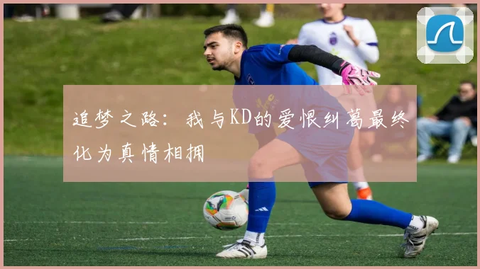 追梦之路：我与KD的爱恨纠葛最终化为真情相拥