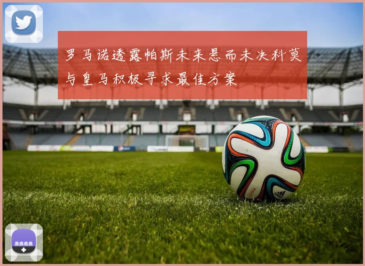 罗马诺透露帕斯未来悬而未决科莫与皇马积极寻求最佳方案