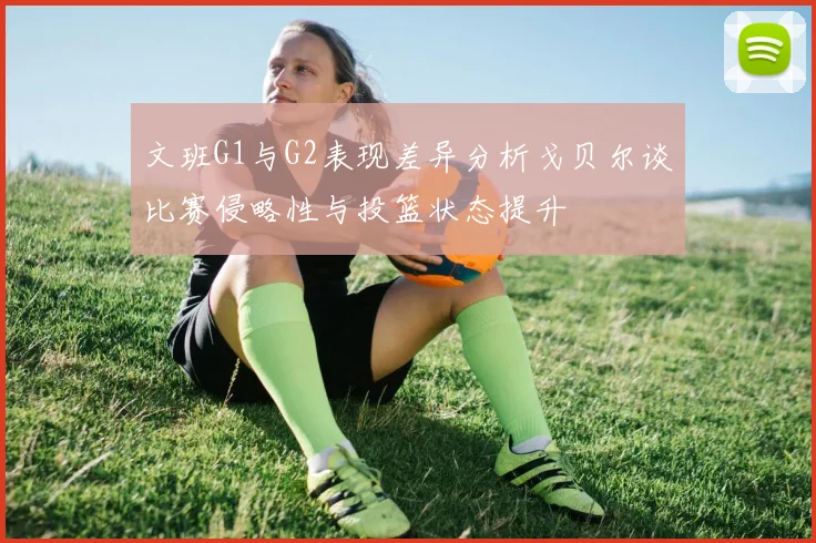 文班G1与G2表现差异分析戈贝尔谈比赛侵略性与投篮状态提升