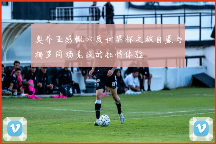 奥乔亚感慨六度世界杯之旅自豪与梅罗同场竞技的独特体验
