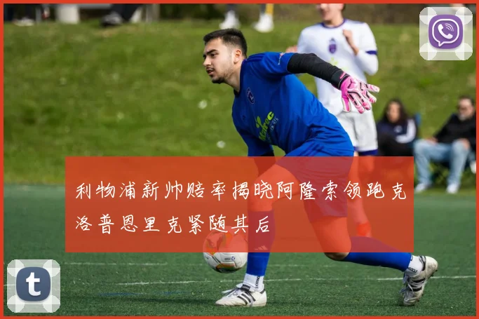 利物浦新帅赔率揭晓阿隆索领跑克洛普恩里克紧随其后
