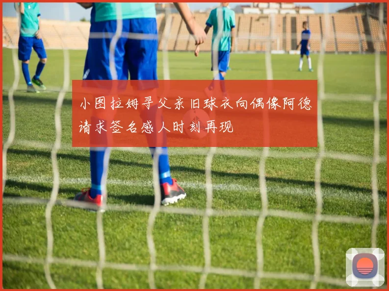 小图拉姆寻父亲旧球衣向偶像阿德请求签名感人时刻再现