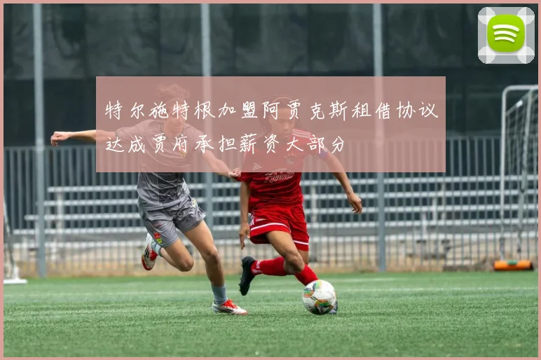 特尔施特根加盟阿贾克斯租借协议达成贾府承担薪资大部分