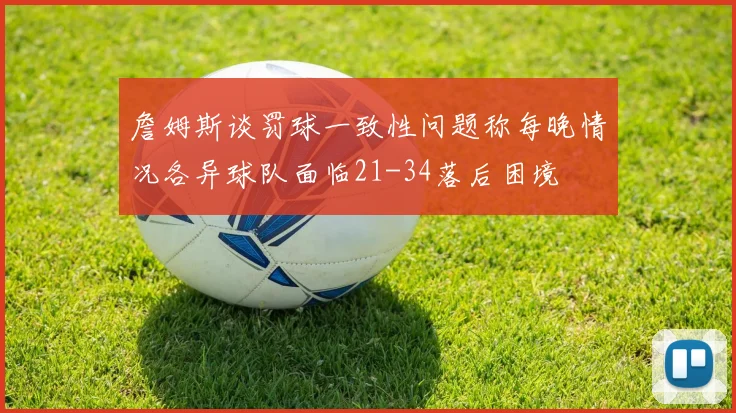詹姆斯谈罚球一致性问题称每晚情况各异球队面临21-34落后困境