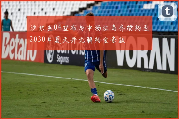 沙尔克04宣布与中场法乌齐续约至2030年夏天并无解约金条款