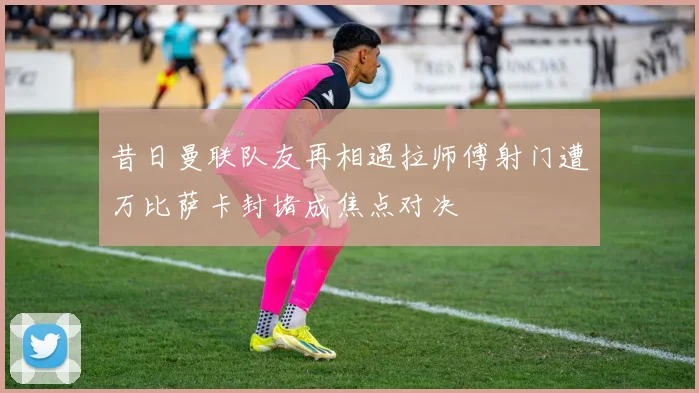 昔日曼联队友再相遇拉师傅射门遭万比萨卡封堵成焦点对决