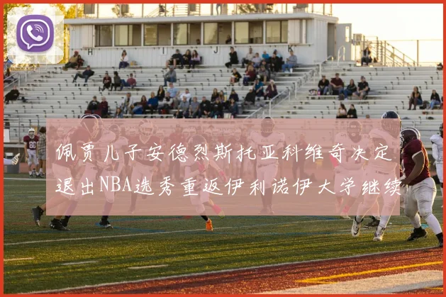 佩贾儿子安德烈斯托亚科维奇决定退出NBA选秀重返伊利诺伊大学继续学业