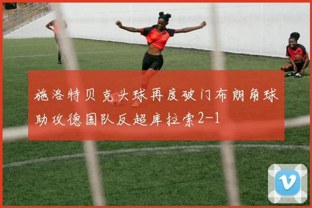 施洛特贝克头球再度破门布朗角球助攻德国队反超库拉索2-1