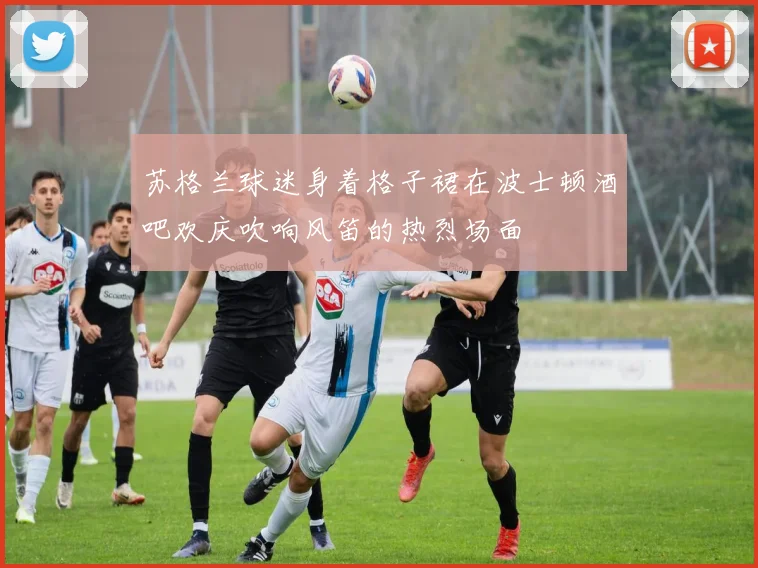 苏格兰球迷身着格子裙在波士顿酒吧欢庆吹响风笛的热烈场面