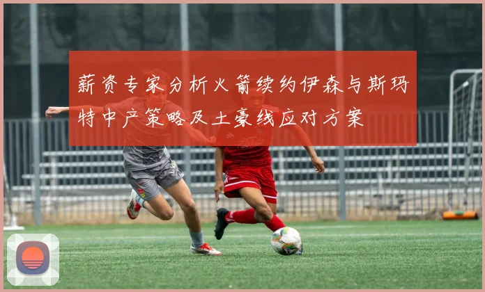 薪资专家分析火箭续约伊森与斯玛特中产策略及土豪线应对方案
