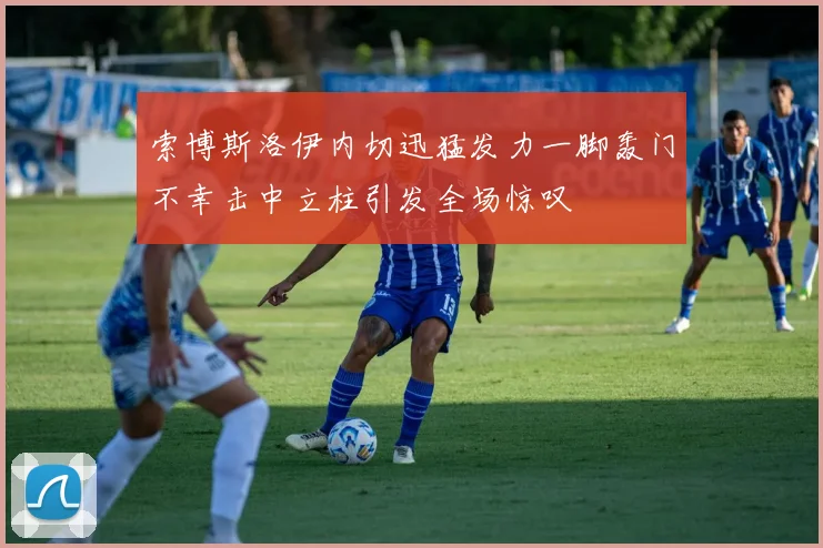 索博斯洛伊内切迅猛发力一脚轰门不幸击中立柱引发全场惊叹