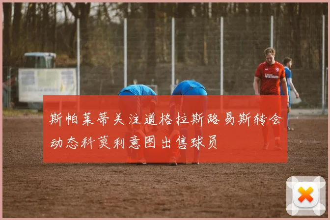 斯帕莱蒂关注道格拉斯路易斯转会动态科莫利意图出售球员