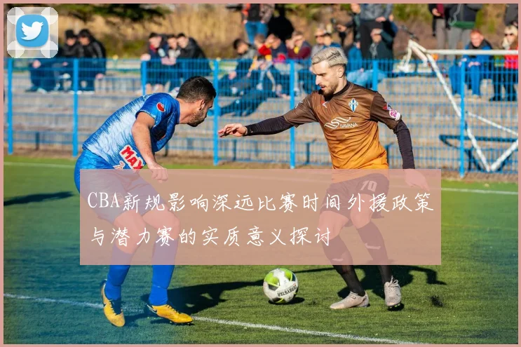 CBA新规影响深远比赛时间外援政策与潜力赛的实质意义探讨