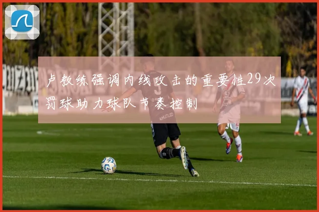 卢教练强调内线攻击的重要性29次罚球助力球队节奏控制